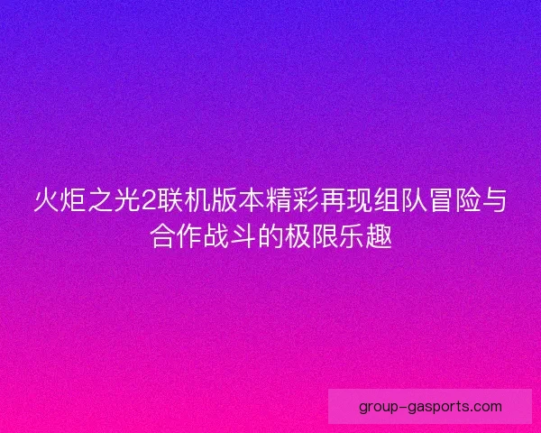 火炬之光2联机版本精彩再现组队冒险与合作战斗的极限乐趣 火炬之光2联机版本精彩再现组队冒险与合作战斗的极限乐趣