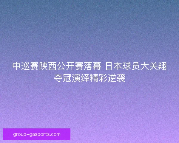 中巡赛陕西公开赛落幕 日本球员大关翔夺冠演绎精彩逆袭
