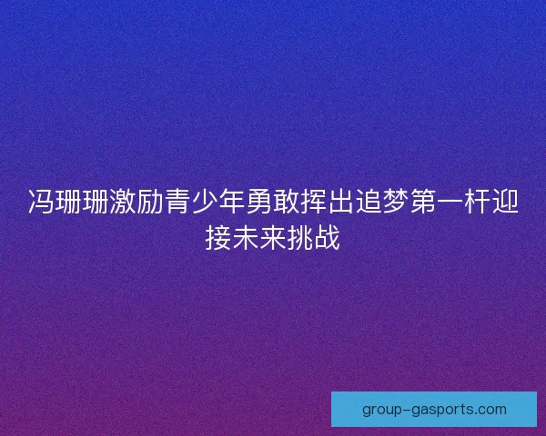 冯珊珊激励青少年勇敢挥出追梦第一杆迎接未来挑战