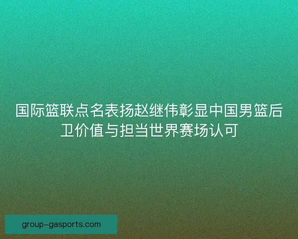 国际篮联点名表扬赵继伟彰显中国男篮后卫价值与担当世界赛场认可