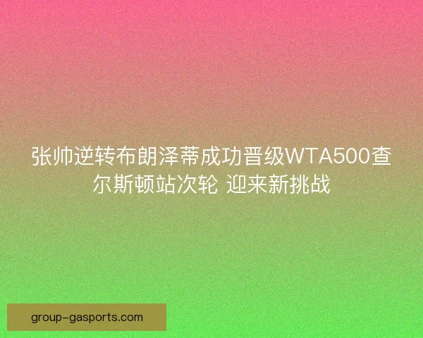 张帅逆转布朗泽蒂成功晋级WTA500查尔斯顿站次轮 迎来新挑战
