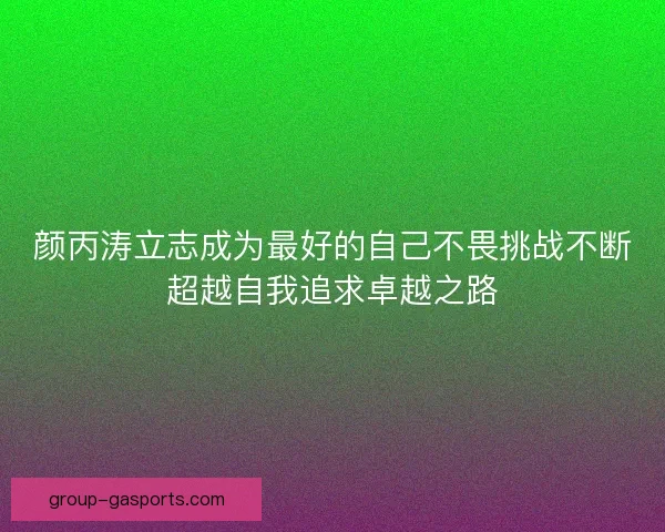 颜丙涛立志成为最好的自己不畏挑战不断超越自我追求卓越之路