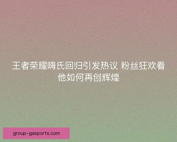 王者荣耀嗨氏回归引发热议 粉丝狂欢看他如何再创辉煌