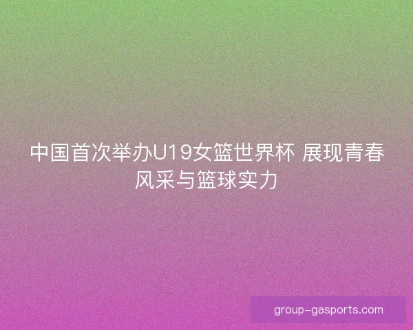 中国首次举办U19女篮世界杯 展现青春风采与篮球实力 中国首次举办U19女篮世界杯 展现青春风采与篮球实力