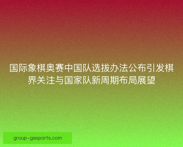 国际象棋奥赛中国队选拔办法公布引发棋界关注与国家队新周期布局展望