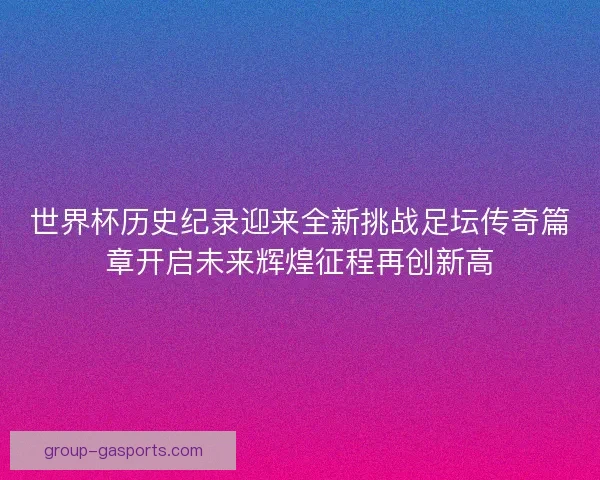 世界杯历史纪录迎来全新挑战足坛传奇篇章开启未来辉煌征程再创新高 世界杯历史纪录迎来全新挑战足坛传奇篇章开启未来辉煌征程再创新高