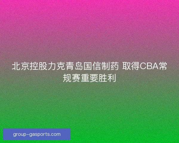 北京控股力克青岛国信制药 取得CBA常规赛重要胜利 北京控股力克青岛国信制药 取得CBA常规赛重要胜利