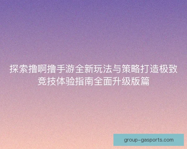 探索撸啊撸手游全新玩法与策略打造极致竞技体验指南全面升级版篇