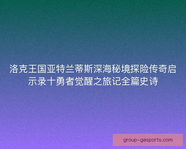 洛克王国亚特兰蒂斯深海秘境探险传奇启示录十勇者觉醒之旅记全篇史诗 洛克王国亚特兰蒂斯深海秘境探险传奇启示录十勇者觉醒之旅记全篇史诗